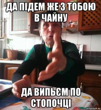да підем же з тобою в чайну да випьєм по стопочці