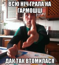 всю ніч грала на гармошці дак так втомилася