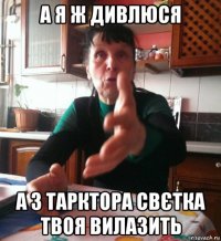 а я ж дивлюся а з тарктора свєтка твоя вилазить