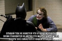  слушай тебе не кажется что от нашей правды всем становится не уютно,что мы расширяемся а вокруг всё сужается от нашей правды?