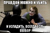 правдой можно и убить и усладить. всегда есть выбор