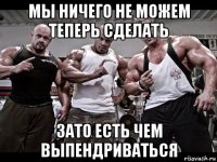 мы ничего не можем теперь сделать зато есть чем выпендриваться