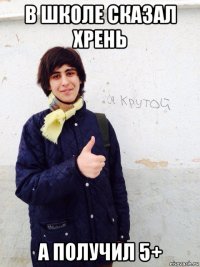 в школе сказал хрень а получил 5+