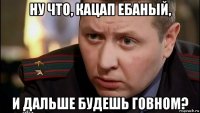 ну что, кацап ебаный, и дальше будешь говном?