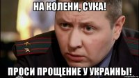 на колени, сука! проси прощение у украины!