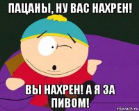 пацаны, ну вас нахрен! вы нахрен! а я за пивом!