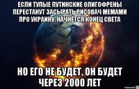 если тупые путинские олигофрены перестанут засырать рисовач мемами про украину, начнётся конец света но его не будет, он будет через 2000 лет