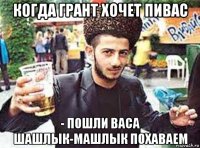 когда грант хочет пивас - пошли васа шашлык-машлык похаваем