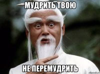 мудрить твою не перемудрить