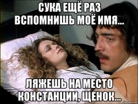 сука ещё раз вспомнишь моё имя... ляжешь на место констанции, щенок...