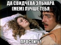 да свидчева эльнара (мем) лучше тебя прости! *!