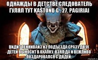 однажды в детстве следователь гулял тут kaštonų g . 27. pagiriai видит пеннивайз из подъезда сразу двух детей выносит в охапку. взял да и вежливо поздаровался с дядей.