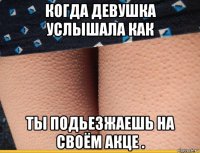 когда девушка услышала как ты подьезжаешь на своём акце .