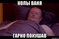 колы ваня гарно покушав