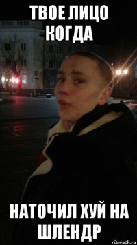 твое лицо когда наточил хуй на шлендр