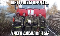 мы тушим пердаки а чего добился ты?