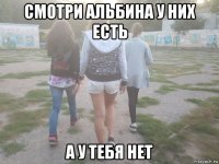 смотри альбина у них есть а у тебя нет