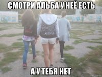 смотри альба у неё есть а у тебя нет