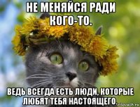 не меняйся ради кого-то. ведь всегда есть люди, которые любят тебя настоящего.