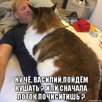  ну чё, василий,пойдём кушать ? или сначала лоток почиситишь ?