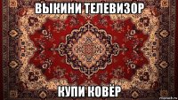 выкини телевизор купи ковёр