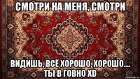 смотри на меня, смотри видишь, всё хорошо, хорошо.... ты в говно xd