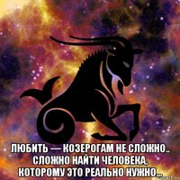  любить — козерогам не сложно.. сложно найти человека, которому это реально нужно...