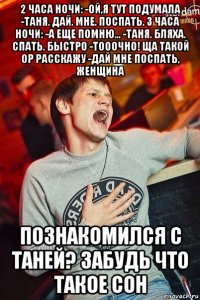 2 часа ночи: -ой,я тут подумала -таня. дай. мне. поспать. 3 часа ночи: -а еще помню... -таня. бляха. спать. быстро -тооочно! ща такой ор расскажу -дай мне поспать, женщина познакомился с таней? забудь что такое сон
