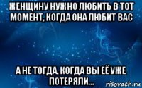 женщину нужно любить в тот момент, когда она любит вас а не тогда, когда вы её уже потеряли...