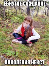 ёбнутое создание поколения некст