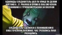 однажды следователь шел по улице по делам kaštonų g . 27. pagiriai и прямо в лоб ему клоун пеннивайз с трупаком ребенка за пазухой следователь сцепился с пеннивайзом в ожесточенной полемике. час трепались пока разошлись.