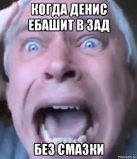 когда денис ебашит в зад без смазки