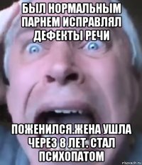 был нормальным парнем исправлял дефекты речи поженился.жена ушла через 8 лет. стал психопатом