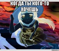 когда ты кого-то хочешь 
