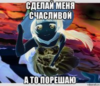 сделай меня счасливой а то порешаю