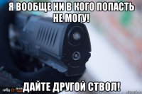 я вообще ни в кого попасть не могу! дайте другой ствол!