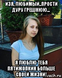 изя, любимый..прости дуру грешнюю... я люблю тебя пятижопкин больше своей жизни!