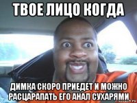 твое лицо когда димка скоро приедет и можно расцарапать его анал сухарями