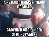 а ну пашол нахуй, тварь поганая. засунь в свою жопу этот кораблик