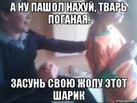 а ну пашол нахуй, тварь поганая. засунь свою жопу этот шарик