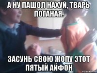 а ну пашол нахуй, тварь поганая. засунь свою жопу этот пятый айфон