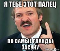 я тебе этот палец по самые гланды засуну