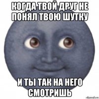 когда твой друг не понял твою шутку и ты так на него смотришь