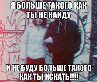 я больше такого как ты не найду и не буду больше такого как ты искать!!!!