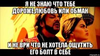 я не знаю что тебе дороже,любовь или обман и не ври что не хотела ощутить его болт в себе