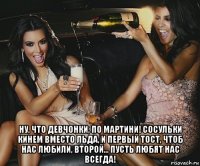  ну, что девчонки, по мартини! сосульки кинем вместо льда, и первый тост, чтоб нас любили, второй... пусть любят нас всегда!