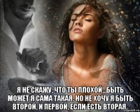  я не скажу, что ты плохой...быть может я сама такая. но не хочу я быть второй, и первой, если есть вторая.