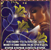  я не скажу, что ты плохой... быть может я сама такая. но не хочу я быть второй, и первой, если есть вторая...