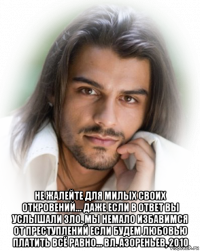  не жалейте для милых своих откровений... даже если в ответ вы услышали зло. мы немало избавимся от преступлений если будем любовью платить всё равно... вл. азореньев, 2010