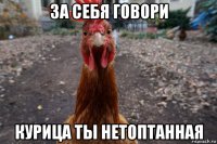 за себя говори курица ты нетоптанная